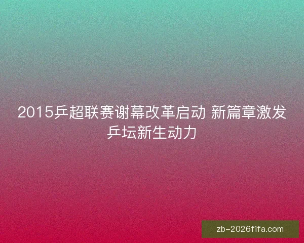 2015乒超联赛谢幕改革启动 新篇章激发乒坛新生动力