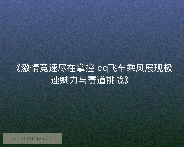 《激情竞速尽在掌控 qq飞车乘风展现极速魅力与赛道挑战》