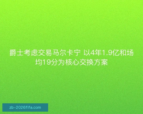 爵士考虑交易马尔卡宁 以4年1.9亿和场均19分为核心交换方案 爵士考虑交易马尔卡宁 以4年1.9亿和场均19分为核心交换方案