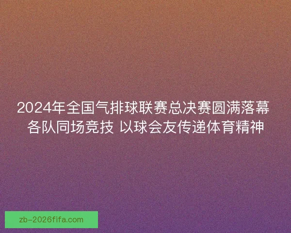 2024年全国气排球联赛总决赛圆满落幕 各队同场竞技 以球会友传递体育精神
