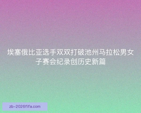 埃塞俄比亚选手双双打破池州马拉松男女子赛会纪录创历史新篇