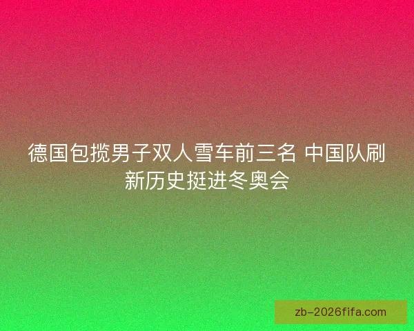 德国包揽男子双人雪车前三名 中国队刷新历史挺进冬奥会