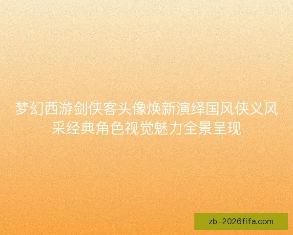 梦幻西游剑侠客头像焕新演绎国风侠义风采经典角色视觉魅力全景呈现