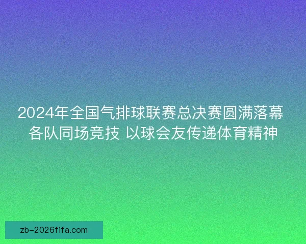 2024年全国气排球联赛总决赛圆满落幕 各队同场竞技 以球会友传递体育精神