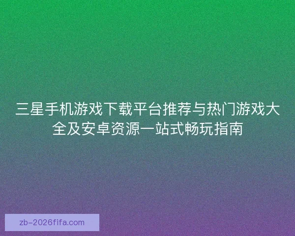 三星手机游戏下载平台推荐与热门游戏大全及安卓资源一站式畅玩指南