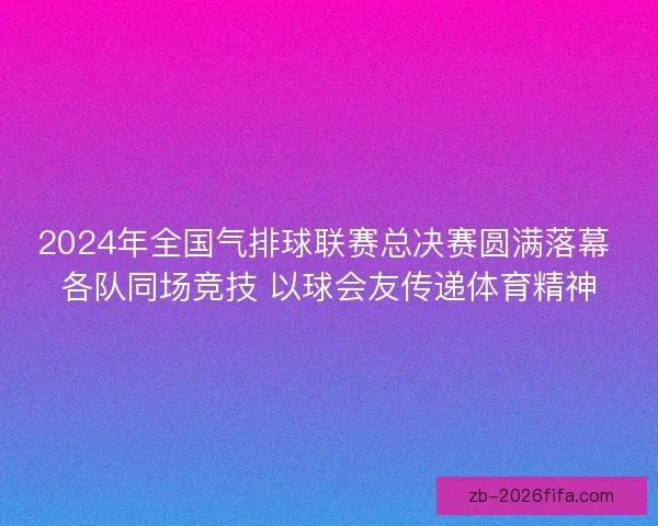 2024年全国气排球联赛总决赛圆满落幕 各队同场竞技 以球会友传递体育精神 2024年全国气排球联赛总决赛圆满落幕 各队同场竞技 以球会友传递体育精神