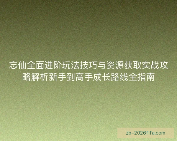 忘仙全面进阶玩法技巧与资源获取实战攻略解析新手到高手成长路线全指南
