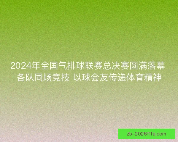 2024年全国气排球联赛总决赛圆满落幕 各队同场竞技 以球会友传递体育精神 2024年全国气排球联赛总决赛圆满落幕 各队同场竞技 以球会友传递体育精神