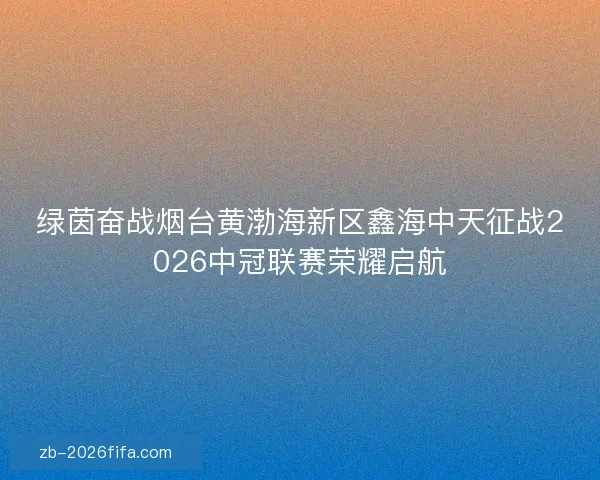 绿茵奋战烟台黄渤海新区鑫海中天征战2026中冠联赛荣耀启航