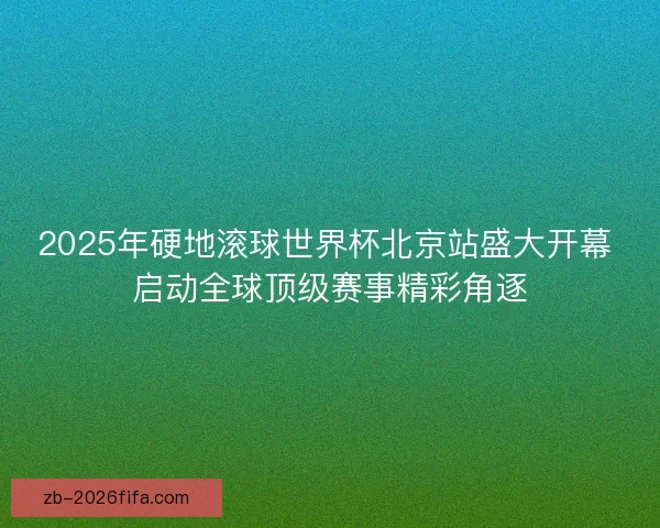 2025年硬地滚球世界杯北京站盛大开幕 启动全球顶级赛事精彩角逐