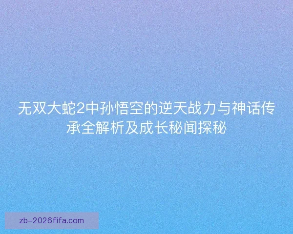 无双大蛇2中孙悟空的逆天战力与神话传承全解析及成长秘闻探秘