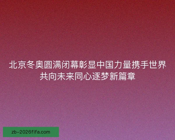 北京冬奥圆满闭幕彰显中国力量携手世界共向未来同心逐梦新篇章
