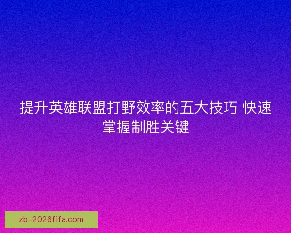 提升英雄联盟打野效率的五大技巧 快速掌握制胜关键